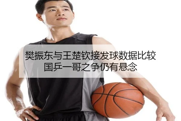 樊振东与王楚钦接发球数据比较 国乒一哥之争仍有悬念